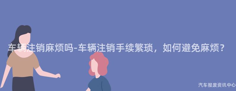 车辆注销麻烦吗-车辆注销手续繁琐，如何避免麻烦？