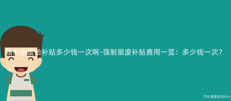 强制报废给补贴多少钱一次啊-强制报废补贴费用一览：多少钱一次？