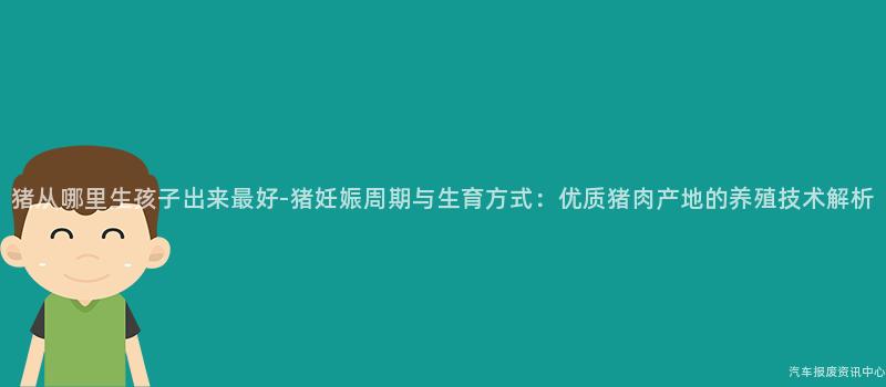 猪从哪里生孩子出来最好-猪妊娠周期与生育方式：优质猪肉产地的养殖技术解析