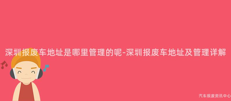 深圳报废车地址是哪里管理的呢-深圳报废车地址及管理详解