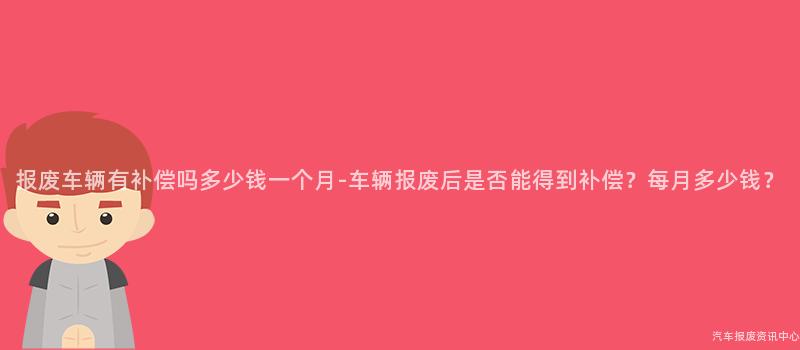 报废车辆有补偿吗多少钱一个月-车辆报废后是否能得到补偿？每月多少钱？