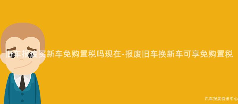 旧车报废买新车免购置税吗现在-报废旧车换新车可享免购置税