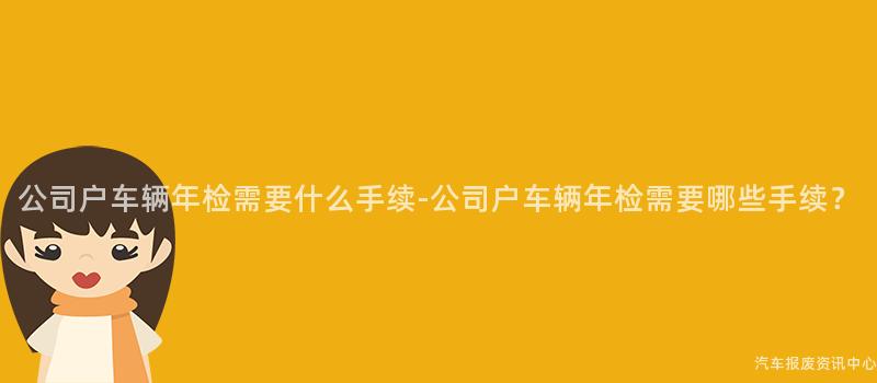公司户车辆年检需要什么手续-公司户车辆年检需要哪些手续？