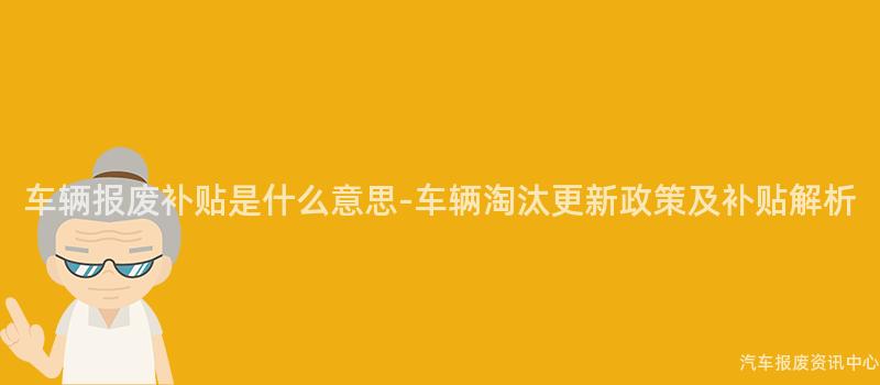 车辆报废补贴是什么意思-车辆淘汰更新政策及补贴解析