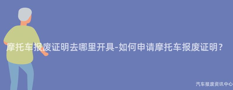摩托车报废证明去哪里开具-如何申请摩托车报废证明？