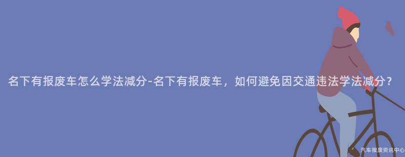 名下有报废车怎么学法减分-名下有报废车，如何避免因交通违法学法减分？