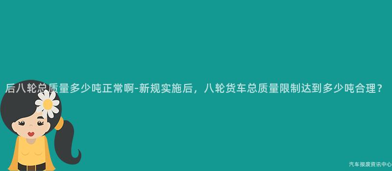 后八轮总质量多少吨正常啊-新规实施后，八轮货车总质量限制达到多少吨合理？