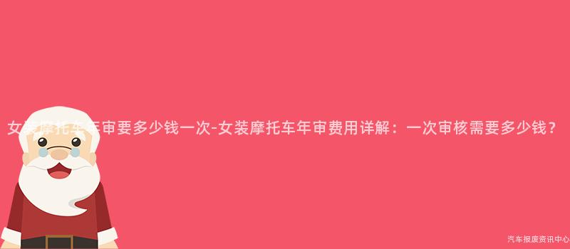 女装摩托车年审要多少钱一次-女装摩托车年审费用详解：一次审核需要多少钱？