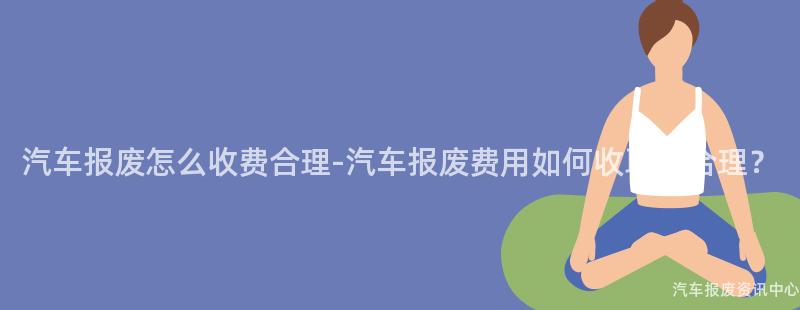 汽车报废怎么收费合理-汽车报废费用如何收取更合理？