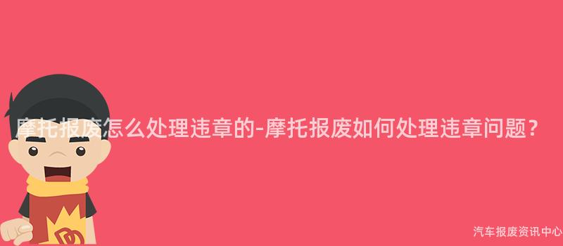 摩托报废怎么处理违章的-摩托报废如何处理违章问题？