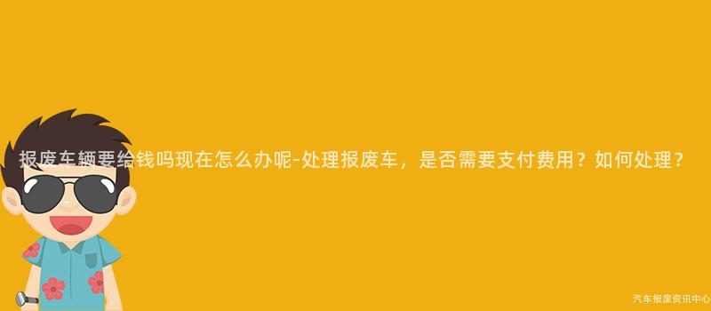 报废车辆要给钱吗现在怎么办呢-处理报废车，是否需要支付费用？如何处理？