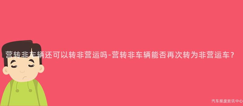 营转非车辆还可以转非营运吗-营转非车辆能否再次转为非营运车？