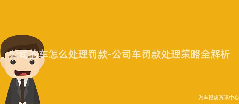 公司的车怎么处理罚款-公司车罚款处理策略全解析