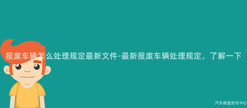 报废车辆怎么处理规定最新文件-最新报废车辆处理规定，了解一下