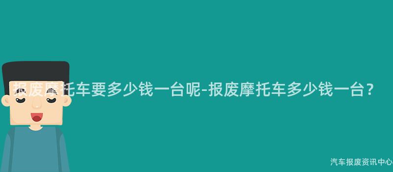 报废摩托车要多少钱一台呢-报废摩托车多少钱一台？