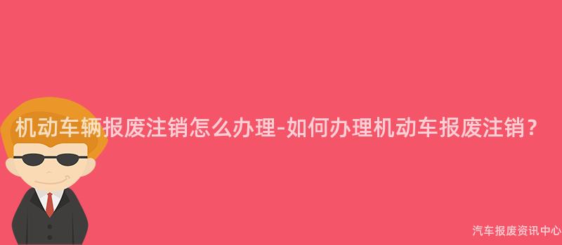 机动车辆报废注销怎么办理-如何办理机动车报废注销？
