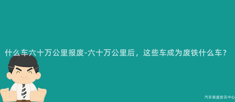 什么车六十万公里报废-六十万公里后，这些车成为废铁什么车？