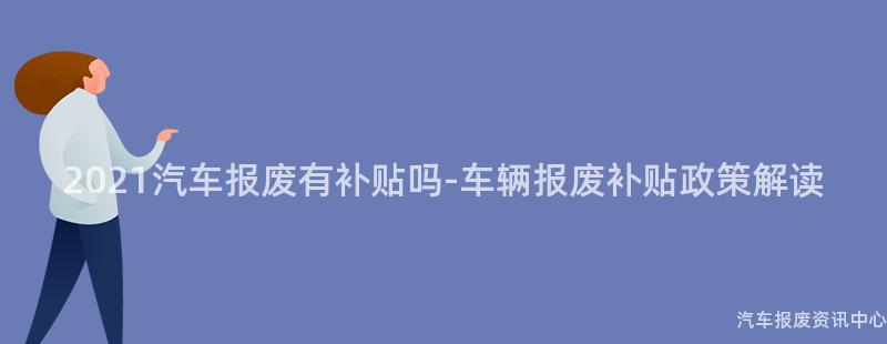 2021汽车报废有补贴吗-车辆报废补贴政策解读