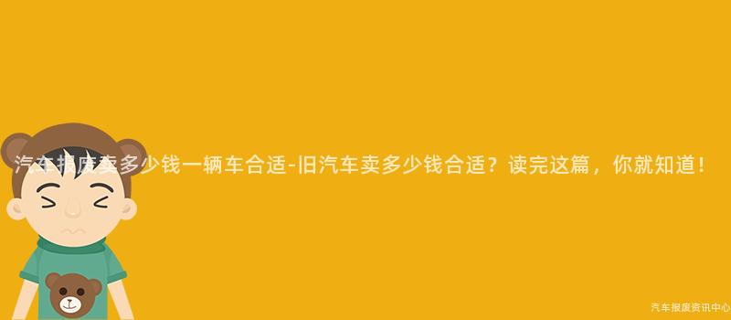 汽车报废卖多少钱一辆车合适-旧汽车卖多少钱合适？读完这篇，你就知道！