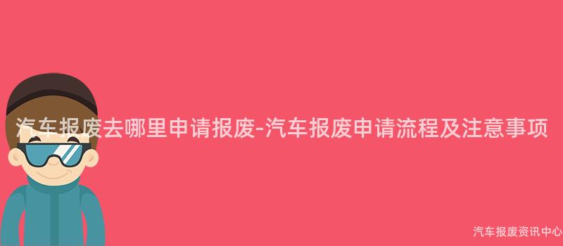 汽车报废去哪里申请报废-汽车报废申请流程及注意事项