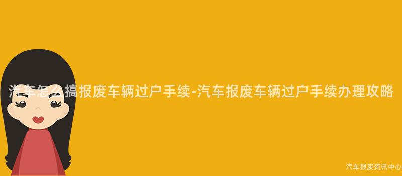 汽车怎么搞报废车辆过户手续-汽车报废车辆过户手续办理攻略