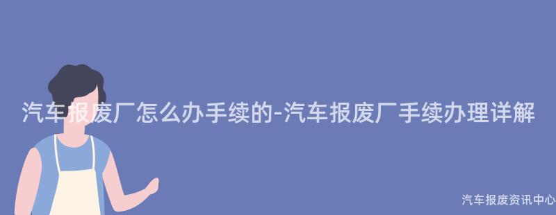 汽车报废厂怎么办手续的-汽车报废厂手续办理详解