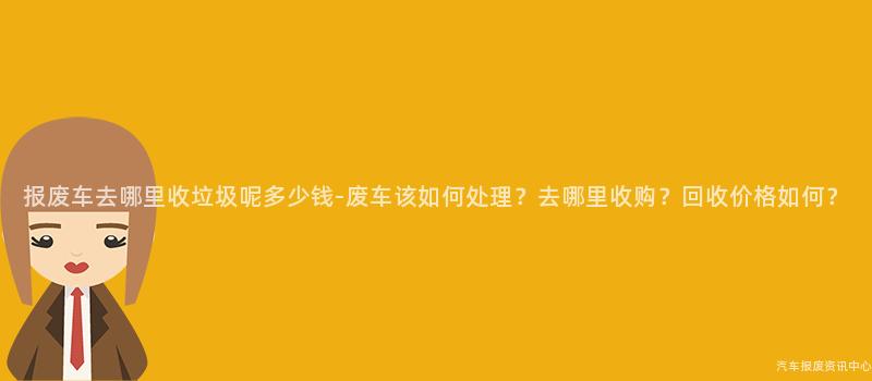 报废车去哪里收垃圾呢多少钱-废车该如何处理？去哪里收购？回收价格如何？