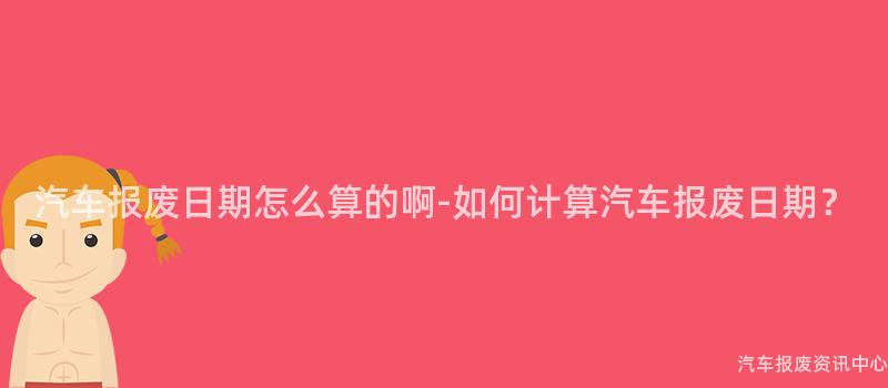 汽车报废日期怎么算的啊-如何计算汽车报废日期？