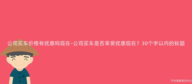 公司买车价格有优惠吗现在-公司买车是否享受优惠现在？30个字以内的标题