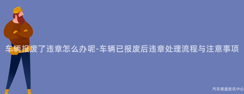 车辆报废了违章怎么办呢-车辆已报废后违章处理流程与注意事项