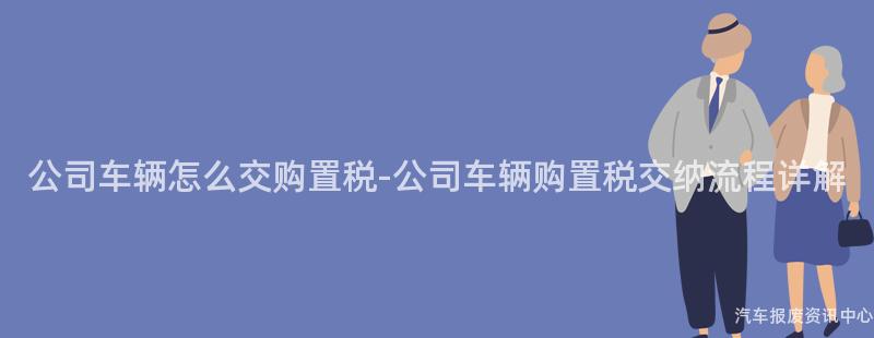 公司车辆怎么交购置税-公司车辆购置税交纳流程详解