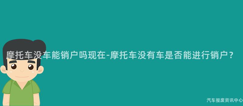 摩托车没车能销户吗现在-摩托车没有车是否能进行销户？