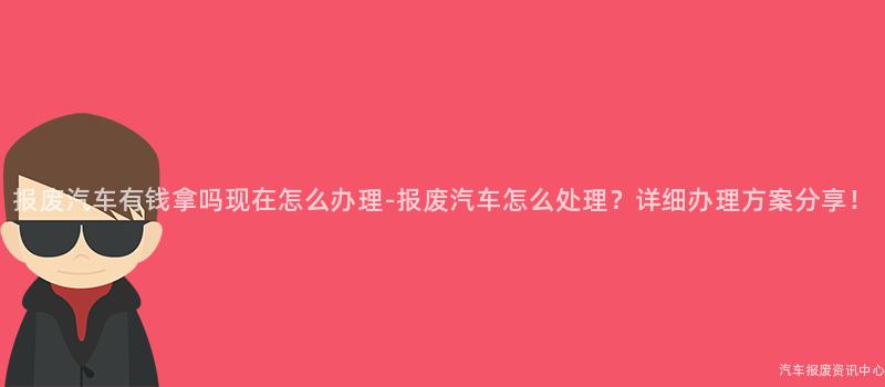 报废汽车有钱拿吗现在怎么办理-报废汽车怎么处理？详细办理方案分享！