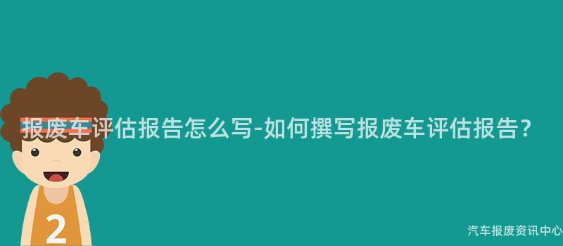 报废车评估报告怎么写-如何撰写报废车评估报告？