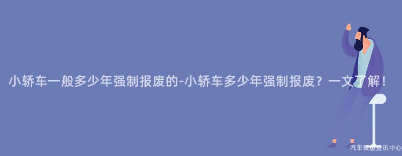 小轿车一般多少年强制报废的-小轿车多少年强制报废？一文了解！