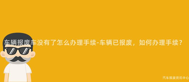 车辆报废车没有了怎么办理手续-车辆已报废，如何办理手续？