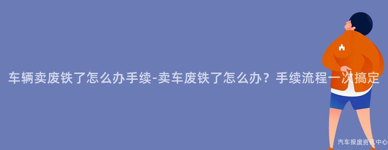 车辆卖废铁了怎么办手续-卖车废铁了怎么办？手续流程一次搞定