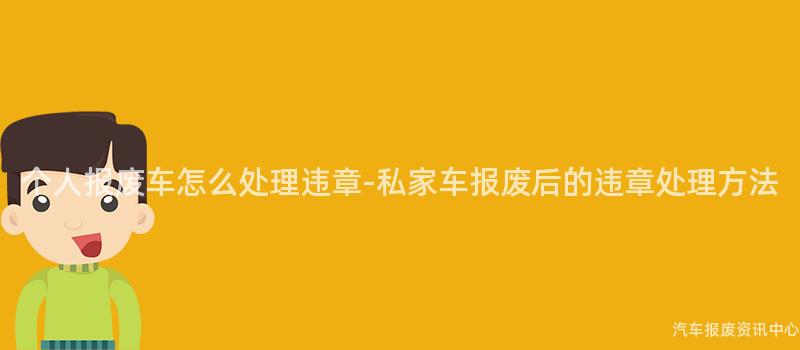 个人报废车怎么处理违章-私家车报废后的违章处理方法