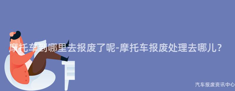 摩托车到哪里去报废了呢-摩托车报废处理去哪儿？