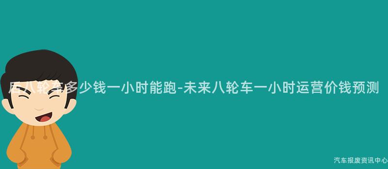 后八轮车多少钱一小时能跑-未来八轮车一小时运营价钱预测