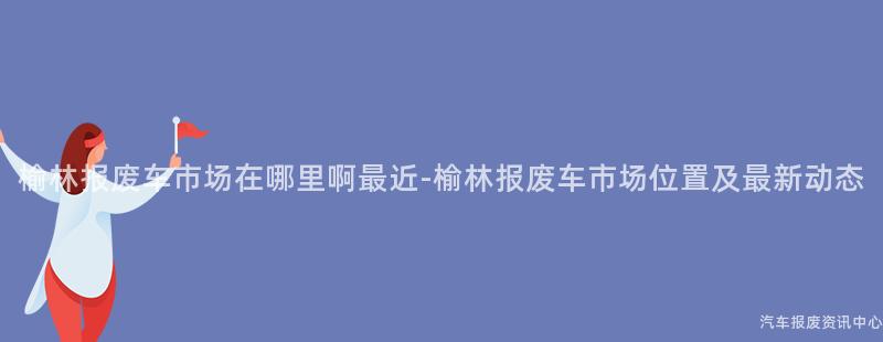 榆林报废车市场在哪里啊最近-榆林报废车市场位置及最新动态