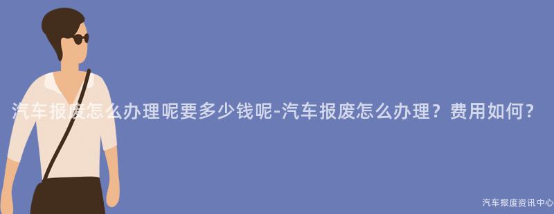 汽车报废怎么办理呢要多少钱呢-汽车报废怎么办理？费用如何？