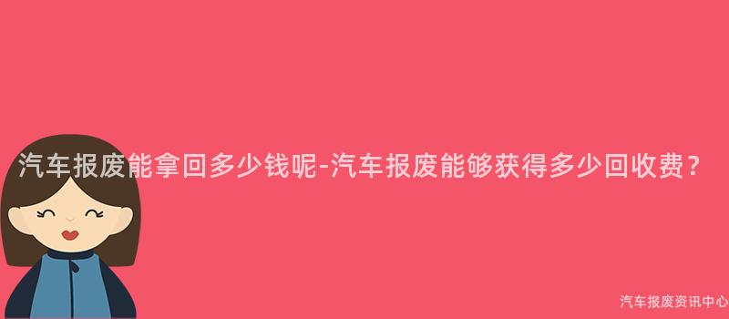 汽车报废能拿回多少钱呢-汽车报废能够获得多少回收费？