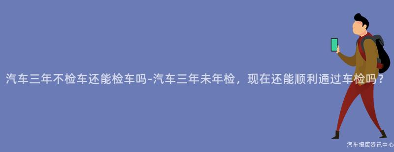 汽车三年不检车还能检车吗-汽车三年未年检，现在还能顺利通过车检吗？
