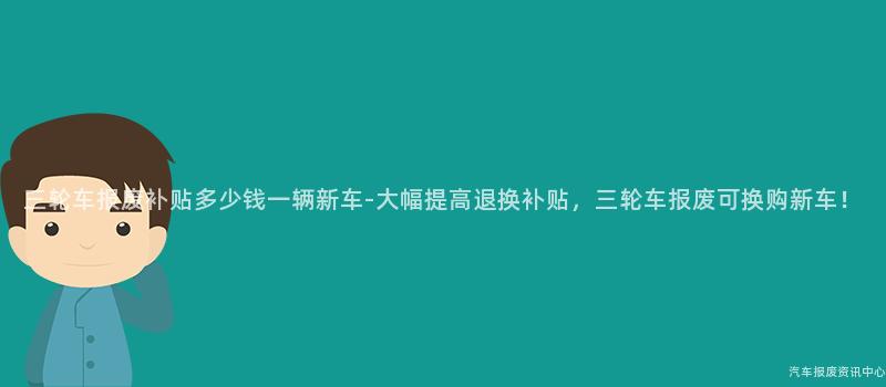 三轮车报废补贴多少钱一辆新车-大幅提高退换补贴，三轮车报废可换购新车！