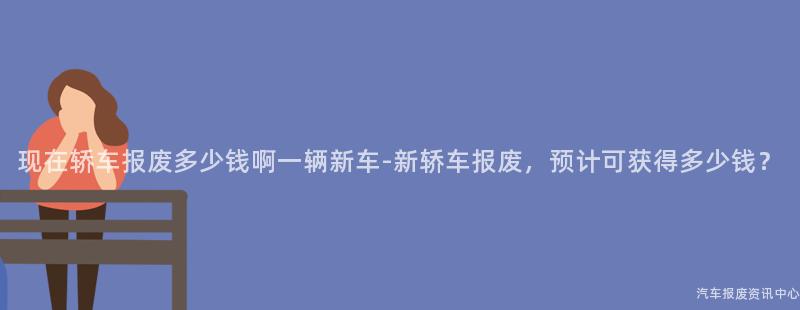 现在轿车报废多少钱啊一辆新车-新轿车报废，预计可获得多少钱？