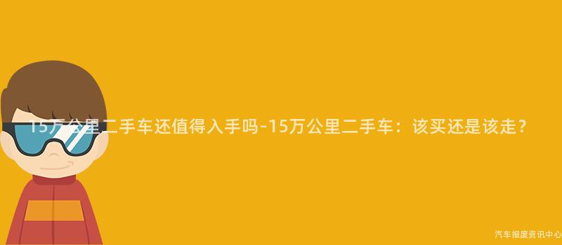 15万公里二手车还值得入手吗-15万公里二手车：该买还是该走？