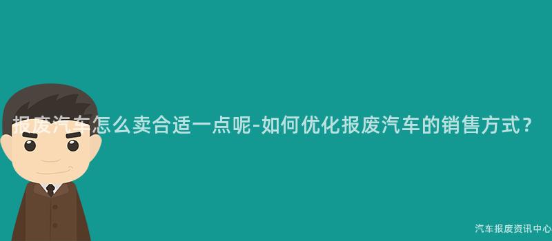 报废汽车怎么卖合适一点呢-如何优化报废汽车的销售方式？