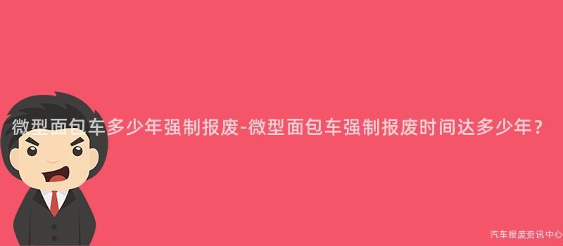微型面包车多少年强制报废-微型面包车强制报废时间达多少年？