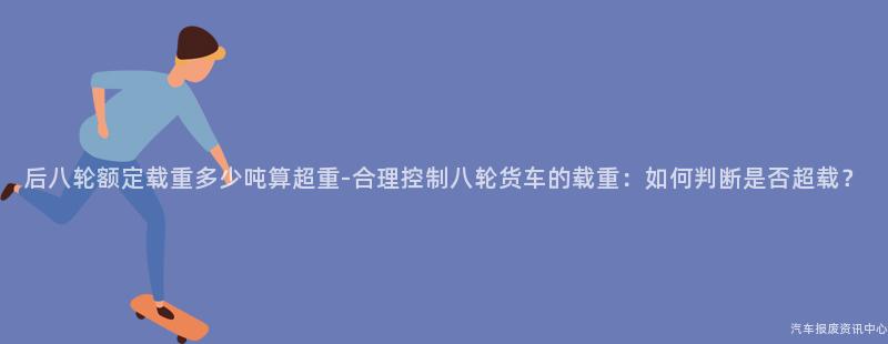 后八轮额定载重多少吨算超重-合理控制八轮货车的载重：如何判断是否超载？